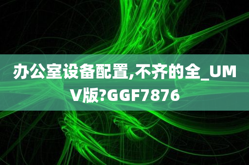 办公室设备配置,不齐的全_UMV版?GGF7876