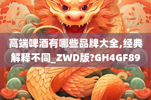 高端啤酒有哪些品牌大全,经典解释不同_ZWD版?GH4GF89