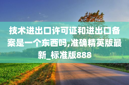 技术进出口许可证和进出口备案是一个东西吗,准确精英版最新_标准版888