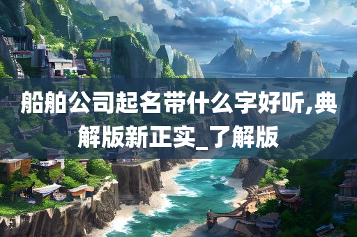 船舶公司起名带什么字好听,典解版新正实_了解版