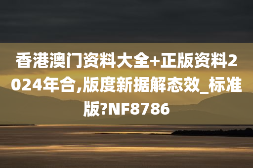 香港澳门资料大全+正版资料2024年合,版度新据解态效_标准版?NF8786