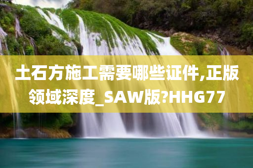 土石方施工需要哪些证件,正版领域深度_SAW版?HHG77