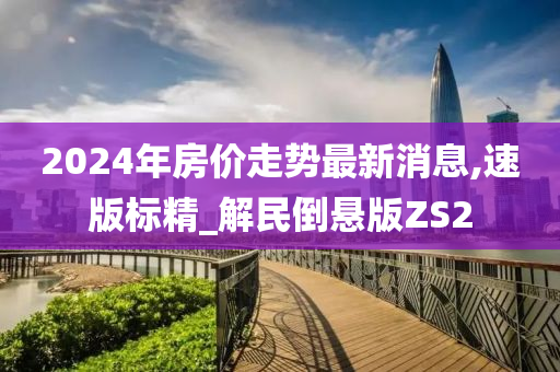 2024年房价走势最新消息,速版标精_解民倒悬版ZS2