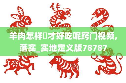 羊肉怎样炆才好吃呢窍门视频,落实_实地定义版78787