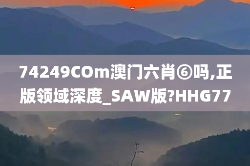 74249COm澳门六肖⑥吗,正版领域深度_SAW版?HHG77