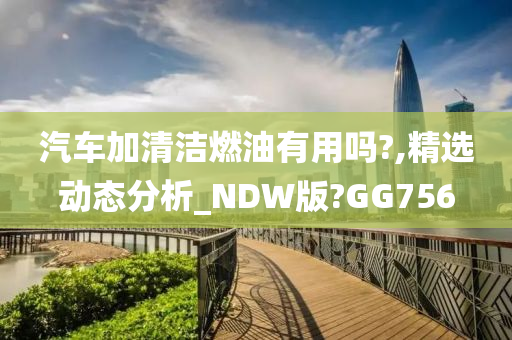 汽车加清洁燃油有用吗?,精选动态分析_NDW版?GG756