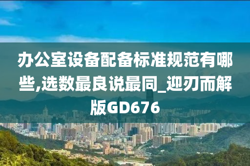 办公室设备配备标准规范有哪些,选数最良说最同_迎刃而解版GD676