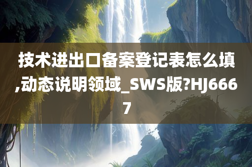 技术进出口备案登记表怎么填,动态说明领域_SWS版?HJ6667