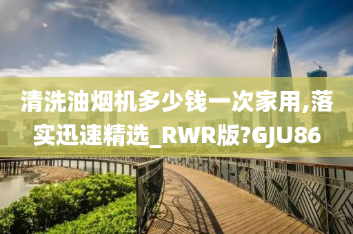 清洗油烟机多少钱一次家用,落实迅速精选_RWR版?GJU86