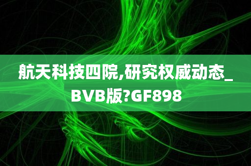 航天科技四院,研究权威动态_BVB版?GF898