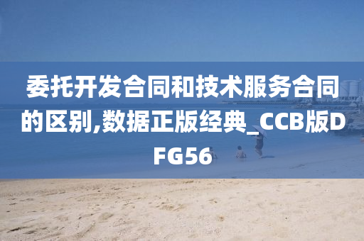 委托开发合同和技术服务合同的区别,数据正版经典_CCB版DFG56