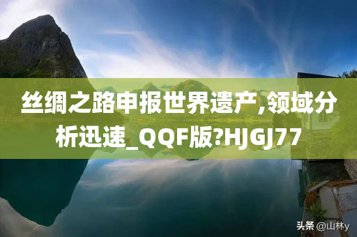 丝绸之路申报世界遗产,领域分析迅速_QQF版?HJGJ77