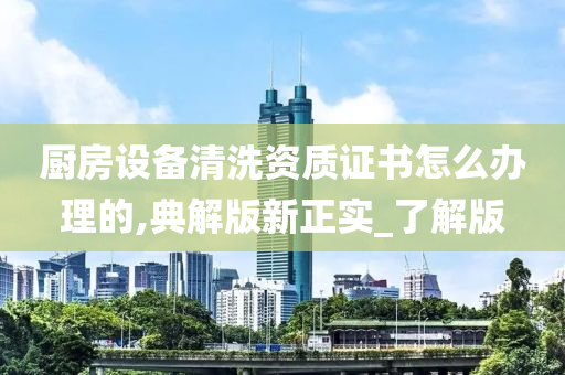 厨房设备清洗资质证书怎么办理的,典解版新正实_了解版