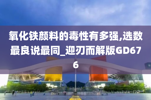 氧化铁颜料的毒性有多强,选数最良说最同_迎刃而解版GD676