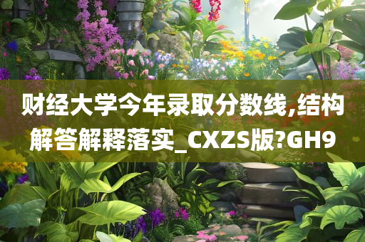 财经大学今年录取分数线,结构解答解释落实_CXZS版?GH9