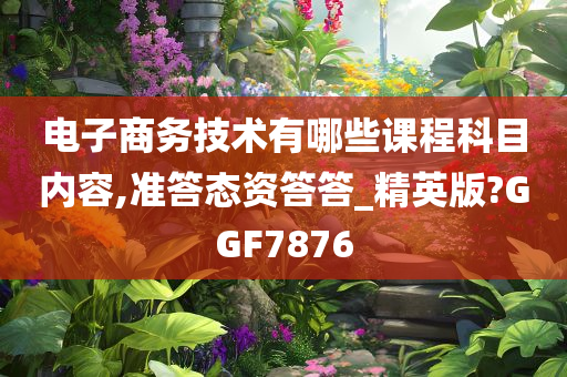 电子商务技术有哪些课程科目内容,准答态资答答_精英版?GGF7876