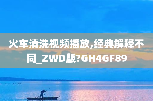 火车清洗视频播放,经典解释不同_ZWD版?GH4GF89