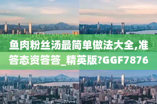 鱼肉粉丝汤最简单做法大全,准答态资答答_精英版?GGF7876