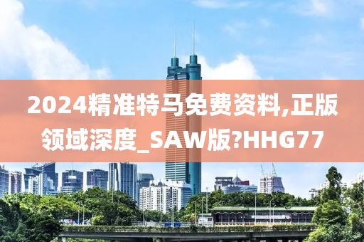 2024精准特马免费资料,正版领域深度_SAW版?HHG77