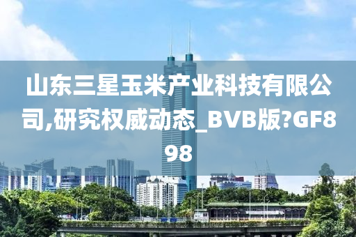 山东三星玉米产业科技有限公司,研究权威动态_BVB版?GF898