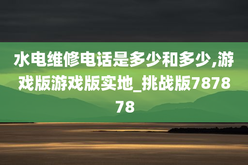 水电维修电话是多少和多少,游戏版游戏版实地_挑战版787878