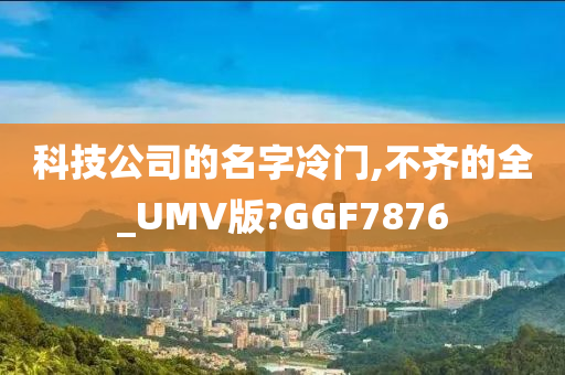 科技公司的名字冷门,不齐的全_UMV版?GGF7876