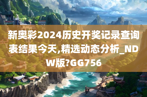 新奥彩2024历史开奖记录查询表结果今天,精选动态分析_NDW版?GG756