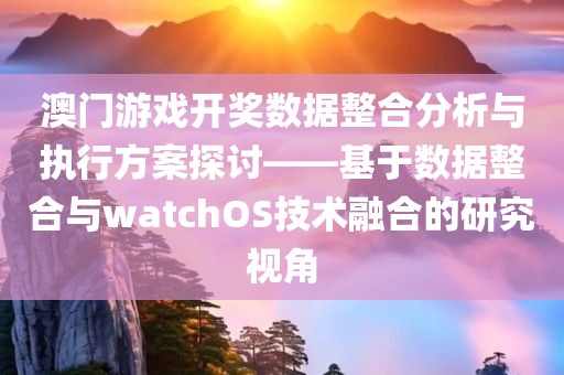 澳门游戏开奖数据整合分析与执行方案探讨——基于数据整合与watchOS技术融合的研究视角