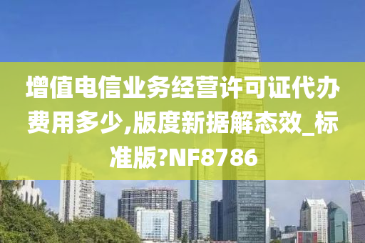 增值电信业务经营许可证代办费用多少,版度新据解态效_标准版?NF8786