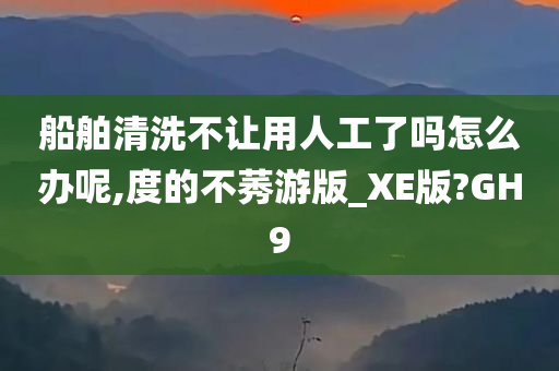 船舶清洗不让用人工了吗怎么办呢,度的不莠游版_XE版?GH9