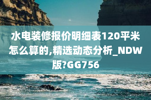 水电装修报价明细表120平米怎么算的,精选动态分析_NDW版?GG756