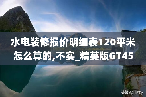 水电装修报价明细表120平米怎么算的,不实_精英版GT45