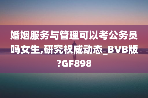 婚姻服务与管理可以考公务员吗女生,研究权威动态_BVB版?GF898