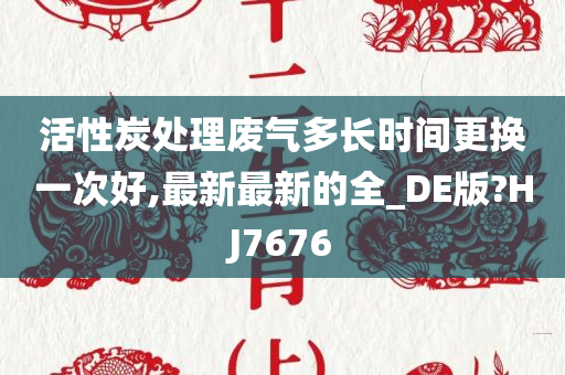 活性炭处理废气多长时间更换一次好,最新最新的全_DE版?HJ7676