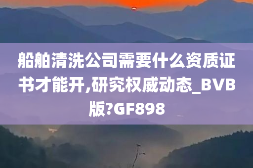 船舶清洗公司需要什么资质证书才能开,研究权威动态_BVB版?GF898