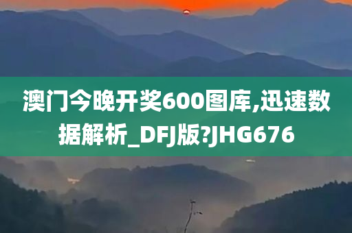 澳门今晚开奖600图库,迅速数据解析_DFJ版?JHG676