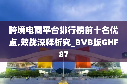 跨境电商平台排行榜前十名优点,效战深释析究_BVB版GHF87