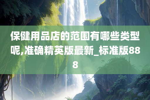 保健用品店的范围有哪些类型呢,准确精英版最新_标准版888