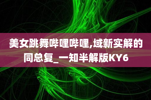 美女跳舞哔哩哔哩,域新实解的同总复_一知半解版KY6