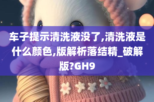 车子提示清洗液没了,清洗液是什么颜色,版解析落结精_破解版?GH9