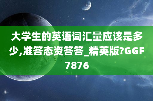 大学生的英语词汇量应该是多少,准答态资答答_精英版?GGF7876