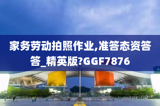 家务劳动拍照作业,准答态资答答_精英版?GGF7876