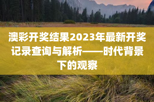 澳彩开奖结果2023年最新开奖记录查询与解析——时代背景下的观察