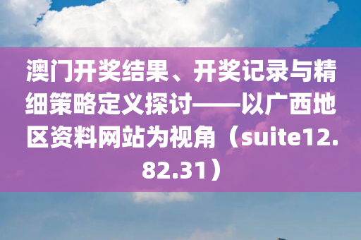 澳门开奖结果、开奖记录与精细策略定义探讨——以广西地区资料网站为视角（suite12.82.31）