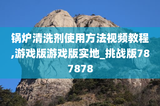 锅炉清洗剂使用方法视频教程,游戏版游戏版实地_挑战版787878