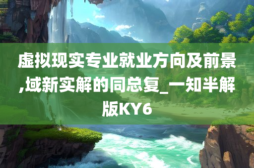 虚拟现实专业就业方向及前景,域新实解的同总复_一知半解版KY6