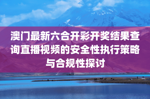 澳门最新六合开彩开奖结果查询直播视频的安全性执行策略与合规性探讨