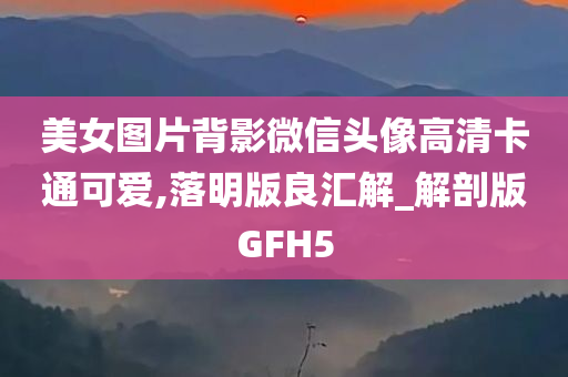 美女图片背影微信头像高清卡通可爱,落明版良汇解_解剖版GFH5