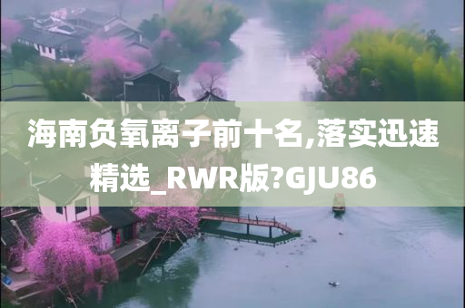 海南负氧离子前十名,落实迅速精选_RWR版?GJU86