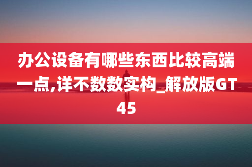 办公设备有哪些东西比较高端一点,详不数数实构_解放版GT45